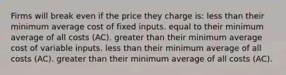 Firms will break even if the price they charge is: less than their minimum average cost of fixed inputs. equal to their minimum average of all costs (AC). greater than their minimum average cost of variable inputs. less than their minimum average of all costs (AC). greater than their minimum average of all costs (AC).