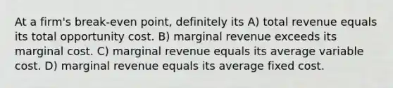 At a firm's break-even point, definitely its A) total revenue equals its total opportunity cost. B) marginal revenue exceeds its marginal cost. C) marginal revenue equals its average variable cost. D) marginal revenue equals its average fixed cost.