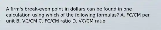 A firm's break-even point in dollars can be found in one calculation using which of the following formulas? A. FC/CM per unit B. VC/CM C. FC/CM ratio D. VC/CM ratio