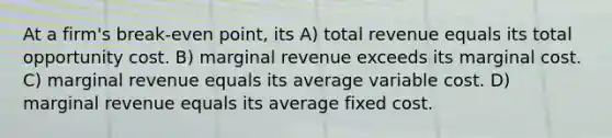 At a firm's break-even point, its A) total revenue equals its total opportunity cost. B) marginal revenue exceeds its marginal cost. C) marginal revenue equals its average variable cost. D) marginal revenue equals its average fixed cost.