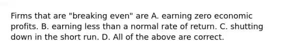 Firms that are "breaking even" are A. earning zero economic profits. B. earning less than a normal rate of return. C. shutting down in the short run. D. All of the above are correct.