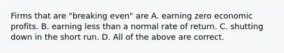 Firms that are​ "breaking even" are A. earning zero economic profits. B. earning less than a normal rate of return. C. shutting down in the short run. D. All of the above are correct.