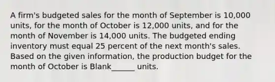 A firm's budgeted sales for the month of September is 10,000 units, for the month of October is 12,000 units, and for the month of November is 14,000 units. The budgeted ending inventory must equal 25 percent of the next month's sales. Based on the given information, the production budget for the month of October is Blank______ units.