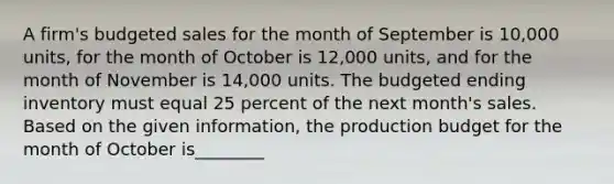 A firm's budgeted sales for the month of September is 10,000 units, for the month of October is 12,000 units, and for the month of November is 14,000 units. The budgeted ending inventory must equal 25 percent of the next month's sales. Based on the given information, the production budget for the month of October is________