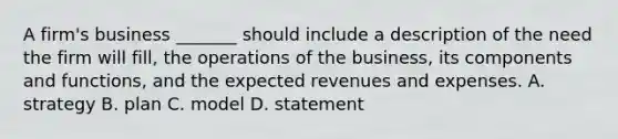 A firm's business _______ should include a description of the need the firm will fill, the operations of the business, its components and functions, and the expected revenues and expenses. A. strategy B. plan C. model D. statement