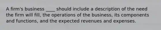 A firm's business ____ should include a description of the need the firm will fill, the operations of the business, its components and functions, and the expected revenues and expenses.