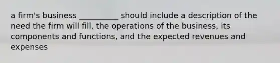 a firm's business __________ should include a description of the need the firm will fill, the operations of the business, its components and functions, and the expected revenues and expenses