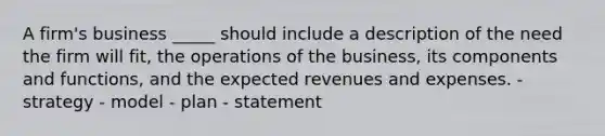 A firm's business _____ should include a description of the need the firm will fit, the operations of the business, its components and functions, and the expected revenues and expenses. - strategy - model - plan - statement