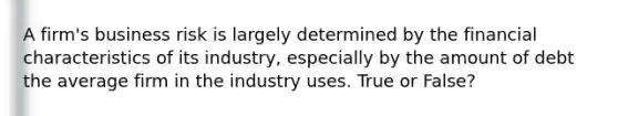 A firm's business risk is largely determined by the financial characteristics of its industry, especially by the amount of debt the average firm in the industry uses. True or False?