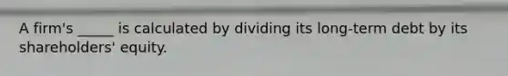 A firm's _____ is calculated by dividing its long-term debt by its shareholders' equity.