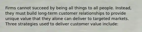 Firms cannot succeed by being all things to all people. Instead, they must build long-term customer relationships to provide unique value that they alone can deliver to targeted markets. Three strategies used to deliver customer value include: