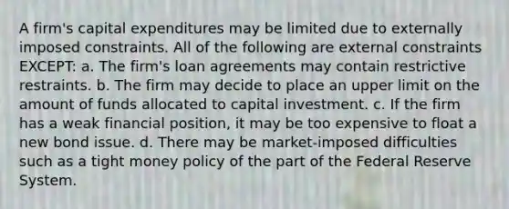 A firm's capital expenditures may be limited due to externally imposed constraints. All of the following are external constraints EXCEPT: a. The firm's loan agreements may contain restrictive restraints. b. The firm may decide to place an upper limit on the amount of funds allocated to capital investment. c. If the firm has a weak financial position, it may be too expensive to float a new bond issue. d. There may be market-imposed difficulties such as a tight money policy of the part of the Federal Reserve System.