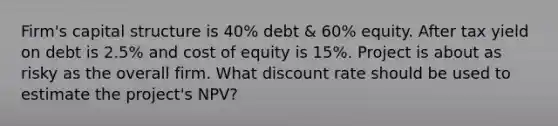 Firm's capital structure is 40% debt & 60% equity. After tax yield on debt is 2.5% and cost of equity is 15%. Project is about as risky as the overall firm. What discount rate should be used to estimate the project's NPV?