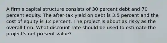 A firm's capital structure consists of 30 percent debt and 70 percent equity. The after-tax yield on debt is 3.5 percent and the cost of equity is 12 percent. The project is about as risky as the overall firm. What discount rate should be used to estimate the project's net present value?