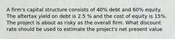 A firm's capital structure consists of 40% debt and 60% equity. The aftertax yield on debt is 2.5 % and the cost of equity is 15%. The project is about as risky as the overall firm. What discount rate should be used to estimate the project's net present value