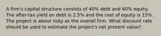 A firm's capital structure consists of 40% debt and 60% equity. The after-tax yield on debt is 2.5% and the cost of equity is 15%. The project is about risky as the overall firm. What discount rate should be used to estimate the project's net present value?