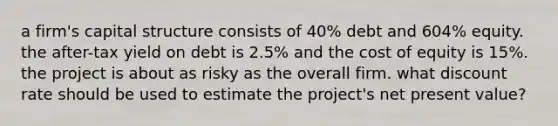 a firm's capital structure consists of 40% debt and 604% equity. the after-tax yield on debt is 2.5% and the cost of equity is 15%. the project is about as risky as the overall firm. what discount rate should be used to estimate the project's net present value?