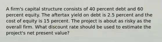 A firm's capital structure consists of 40 percent debt and 60 percent equity. The aftertax yield on debt is 2.5 percent and the cost of equity is 15 percent. The project is about as risky as the overall firm. What discount rate should be used to estimate the project's net present value?