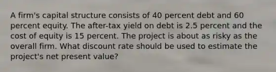 A firm's capital structure consists of 40 percent debt and 60 percent equity. The after-tax yield on debt is 2.5 percent and the cost of equity is 15 percent. The project is about as risky as the overall firm. What discount rate should be used to estimate the project's net present value?