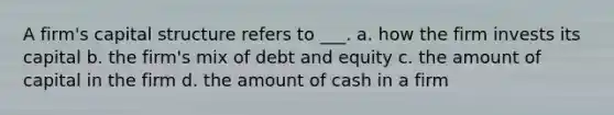 A firm's capital structure refers to ___. a. how the firm invests its capital b. the firm's mix of debt and equity c. the amount of capital in the firm d. the amount of cash in a firm