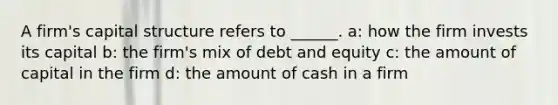 A firm's capital structure refers to ______. a: how the firm invests its capital b: the firm's mix of debt and equity c: the amount of capital in the firm d: the amount of cash in a firm