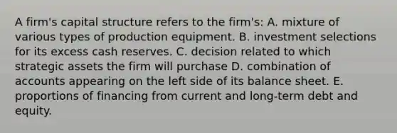 A firm's capital structure refers to the firm's: A. mixture of various types of production equipment. B. investment selections for its excess cash reserves. C. decision related to which strategic assets the firm will purchase D. combination of accounts appearing on the left side of its balance sheet. E. proportions of financing from current and long-term debt and equity.