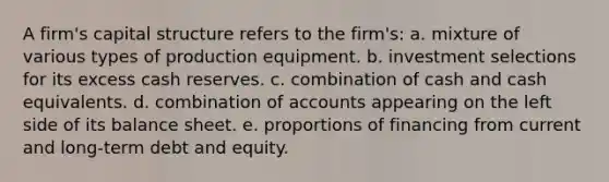 A firm's capital structure refers to the firm's: a. mixture of various types of production equipment. b. investment selections for its excess cash reserves. c. combination of cash and cash equivalents. d. combination of accounts appearing on the left side of its balance sheet. e. proportions of financing from current and long-term debt and equity.