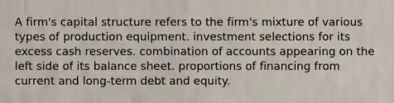 A firm's capital structure refers to the firm's mixture of various types of production equipment. investment selections for its excess cash reserves. combination of accounts appearing on the left side of its balance sheet. proportions of financing from current and long-term debt and equity.