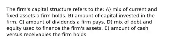 The firm's capital structure refers to the: A) mix of current and fixed assets a firm holds. B) amount of capital invested in the firm. C) amount of dividends a firm pays. D) mix of debt and equity used to finance the firm's assets. E) amount of cash versus receivables the firm holds