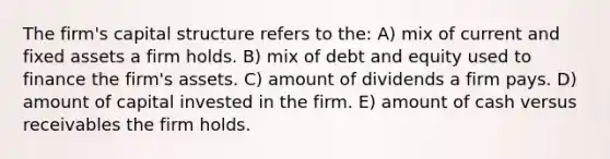 The firm's capital structure refers to the: A) mix of current and fixed assets a firm holds. B) mix of debt and equity used to finance the firm's assets. C) amount of dividends a firm pays. D) amount of capital invested in the firm. E) amount of cash versus receivables the firm holds.