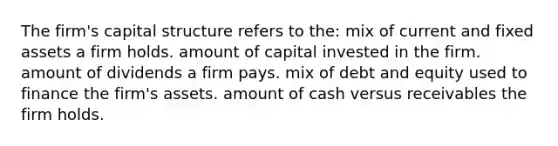 The firm's capital structure refers to the: mix of current and fixed assets a firm holds. amount of capital invested in the firm. amount of dividends a firm pays. mix of debt and equity used to finance the firm's assets. amount of cash versus receivables the firm holds.