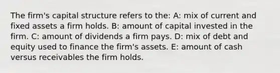 The firm's capital structure refers to the: A: mix of current and fixed assets a firm holds. B: amount of capital invested in the firm. C: amount of dividends a firm pays. D: mix of debt and equity used to finance the firm's assets. E: amount of cash versus receivables the firm holds.