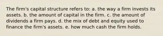 The firm's capital structure refers to: a. the way a firm invests its assets. b. the amount of capital in the firm. c. the amount of dividends a firm pays. d. the mix of debt and equity used to finance the firm's assets. e. how much cash the firm holds.