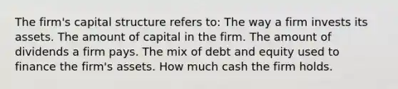 The firm's capital structure refers to: The way a firm invests its assets. The amount of capital in the firm. The amount of dividends a firm pays. The mix of debt and equity used to finance the firm's assets. How much cash the firm holds.