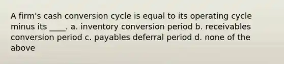 A firm's cash conversion cycle is equal to its operating cycle minus its ____. a. inventory conversion period b. receivables conversion period c. payables deferral period d. none of the above