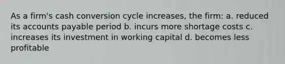 As a firm's cash conversion cycle increases, the firm: a. reduced its accounts payable period b. incurs more shortage costs c. increases its investment in working capital d. becomes less profitable