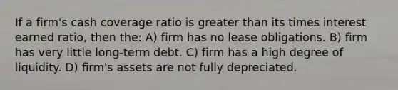 If a firm's cash coverage ratio is greater than its times interest earned ratio, then the: A) firm has no lease obligations. B) firm has very little long-term debt. C) firm has a high degree of liquidity. D) firm's assets are not fully depreciated.