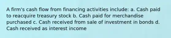 A firm's cash flow from financing activities include: a. Cash paid to reacquire treasury stock b. Cash paid for merchandise purchased c. Cash received from sale of investment in bonds d. Cash received as interest income