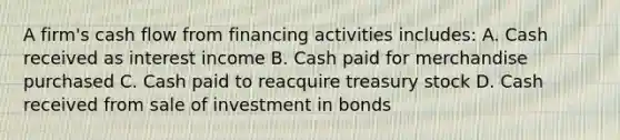 A firm's cash flow from financing activities includes: A. Cash received as interest income B. Cash paid for merchandise purchased C. Cash paid to reacquire treasury stock D. Cash received from sale of investment in bonds