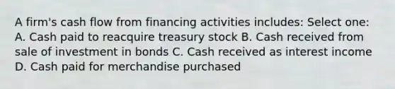 A firm's cash flow from financing activities includes: Select one: A. Cash paid to reacquire treasury stock B. Cash received from sale of investment in bonds C. Cash received as interest income D. Cash paid for merchandise purchased