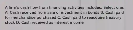 A firm's cash flow from financing activities includes: Select one: A. Cash received from sale of investment in bonds B. Cash paid for merchandise purchased C. Cash paid to reacquire treasury stock D. Cash received as interest income