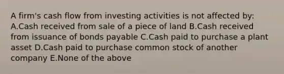 A firm's cash flow from investing activities is not affected by: A.Cash received from sale of a piece of land B.Cash received from issuance of bonds payable C.Cash paid to purchase a plant asset D.Cash paid to purchase common stock of another company E.None of the above