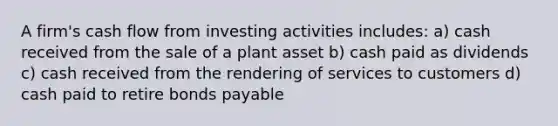 A firm's cash flow from investing activities includes: a) cash received from the sale of a plant asset b) cash paid as dividends c) cash received from the rendering of services to customers d) cash paid to retire bonds payable