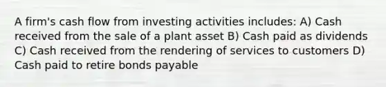 A firm's cash flow from investing activities includes: A) Cash received from the sale of a plant asset B) Cash paid as dividends C) Cash received from the rendering of services to customers D) Cash paid to retire bonds payable