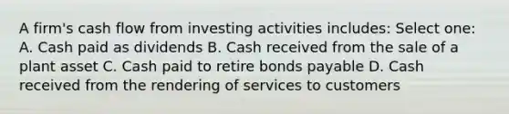 A firm's cash flow from investing activities includes: Select one: A. Cash paid as dividends B. Cash received from the sale of a plant asset C. Cash paid to retire bonds payable D. Cash received from the rendering of services to customers