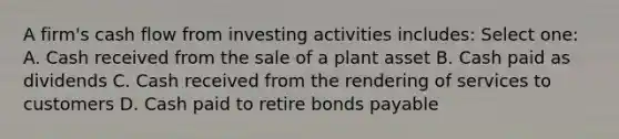 A firm's cash flow from investing activities includes: Select one: A. Cash received from the sale of a plant asset B. Cash paid as dividends C. Cash received from the rendering of services to customers D. Cash paid to retire bonds payable