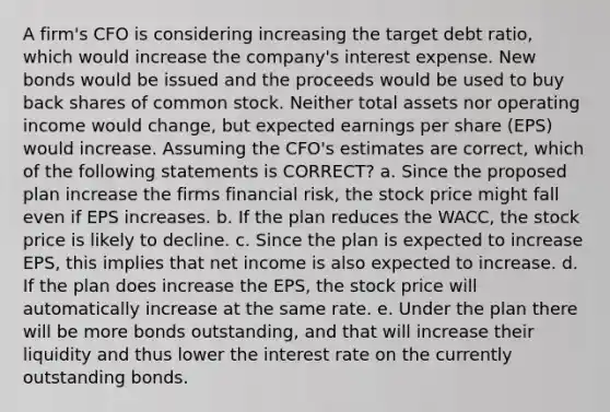 A firm's CFO is considering increasing the target debt ratio, which would increase the company's interest expense. New bonds would be issued and the proceeds would be used to buy back shares of common stock. Neither total assets nor operating income would change, but expected earnings per share (EPS) would increase. Assuming the CFO's estimates are correct, which of the following statements is CORRECT? a. Since the proposed plan increase the firms financial risk, the stock price might fall even if EPS increases. b. If the plan reduces the WACC, the stock price is likely to decline. c. Since the plan is expected to increase EPS, this implies that net income is also expected to increase. d. If the plan does increase the EPS, the stock price will automatically increase at the same rate. e. Under the plan there will be more bonds outstanding, and that will increase their liquidity and thus lower the interest rate on the currently outstanding bonds.