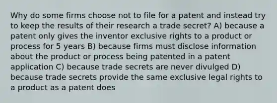 Why do some firms choose not to file for a patent and instead try to keep the results of their research a trade secret? A) because a patent only gives the inventor exclusive rights to a product or process for 5 years B) because firms must disclose information about the product or process being patented in a patent application C) because trade secrets are never divulged D) because trade secrets provide the same exclusive legal rights to a product as a patent does