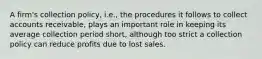 A firm's collection policy, i.e., the procedures it follows to collect accounts receivable, plays an important role in keeping its average collection period short, although too strict a collection policy can reduce profits due to lost sales.