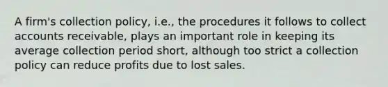 A firm's collection policy, i.e., the procedures it follows to collect accounts receivable, plays an important role in keeping its average collection period short, although too strict a collection policy can reduce profits due to lost sales.